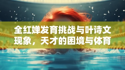 全红婵发育挑战与叶诗文现象,天才的困境与体育界的独到风采,运动员发育挑战,叶诗文现象,第1张 全红婵发育挑战与叶诗文现象,天才的困境与体育界的独到风采,运动员发育挑战,叶诗文现象,第1张