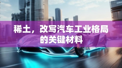 稀土，改写汽车工业格局的关键材料,稀土，改写汽车工业格局的关键材料,稀土,汽车工业格局改写,第1张