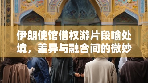 伊朗使馆借权游片段喻处境，差异与融合间的微妙博弈,处境博弈,差异与融合,第1张