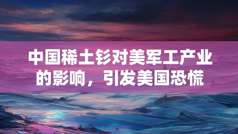 中国稀土钐对美军工产业的影响，引发美国恐慌