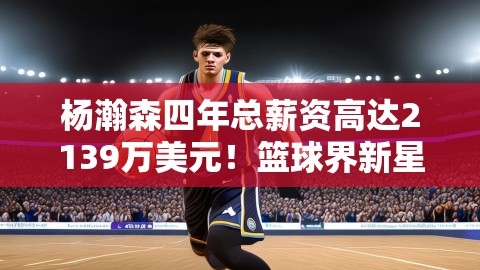 杨瀚森四年总薪资高达2139万美元！篮球界新星闪耀登场！