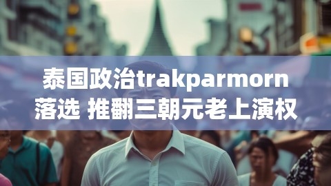 泰国政治trakparmorn落选 推翻三朝元老上演权力交替