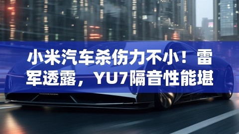 小米汽车杀伤力不小！雷军透露，YU7隔音性能堪比库里南