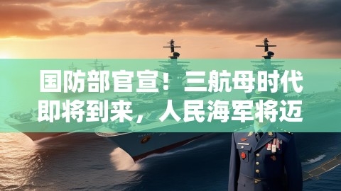 国防部官宣！三航母时代即将到来，人民海军将迈向深蓝海域
