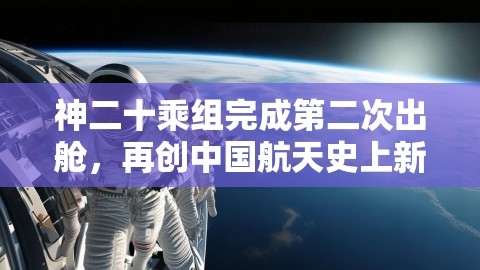 神二十乘组完成第二次出舱，再创中国航天史上新里程碑