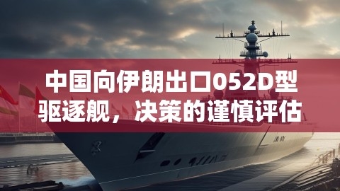 中国向伊朗出口052D型驱逐舰，决策的谨慎评估与多方利益权衡