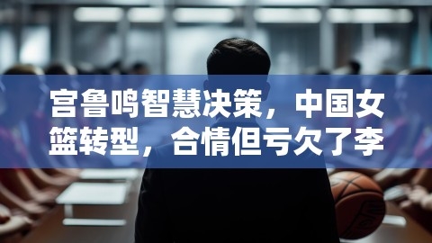 宫鲁鸣智慧决策，中国女篮转型，合情但亏欠了李梦？