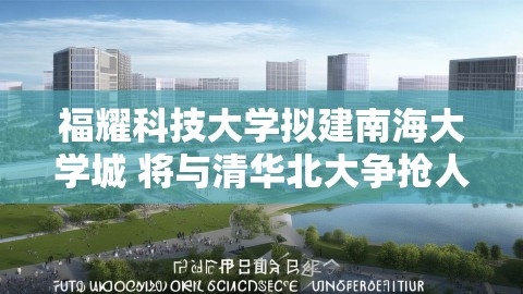 福耀科技大学拟建南海大学城 将与清华北大争抢人才