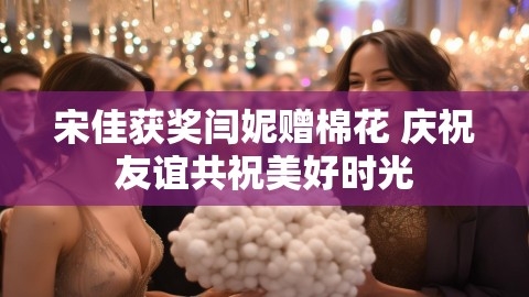 宋佳获奖闫妮赠棉花 庆祝友谊共祝美好时光