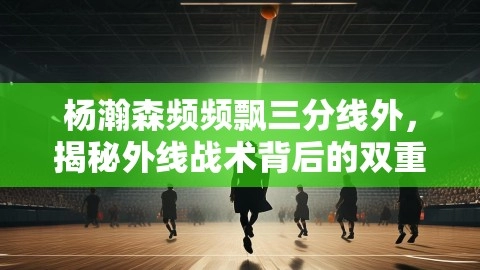 杨瀚森频频飘三分线外,揭秘外线战术背后的双重考量