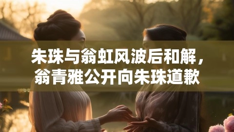 朱珠与翁虹风波后和解，翁青雅公开向朱珠道歉,朱珠与翁虹和解,翁青雅道歉,翁青雅向朱珠道歉,第1张